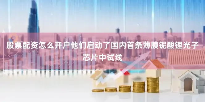 股票配资怎么开户他们启动了国内首条薄膜铌酸锂光子芯片中试线